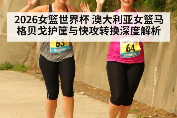 2026女篮世界杯 澳大利亚女篮马格贝戈护筐与快攻转换深度解析